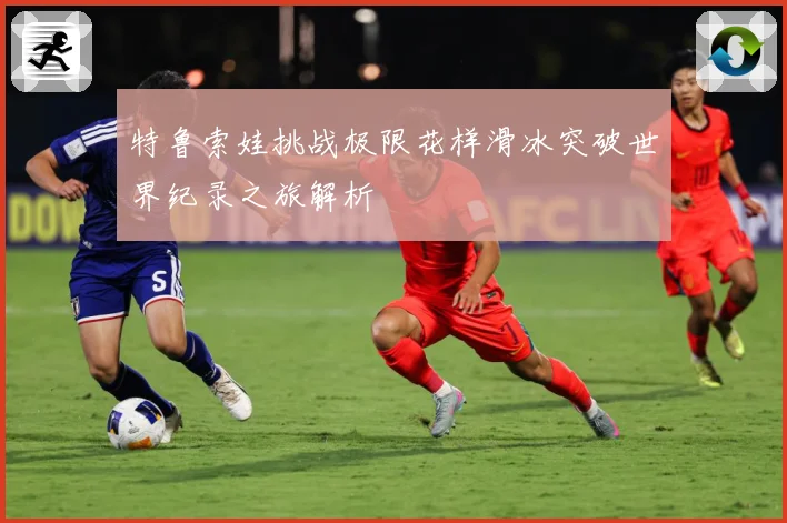 特鲁索娃挑战极限花样滑冰突破世界纪录之旅解析