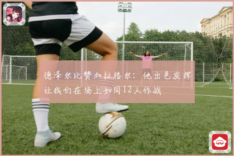 德泽尔比赞加拉格尔：他出色发挥让我们在场上如同12人作战