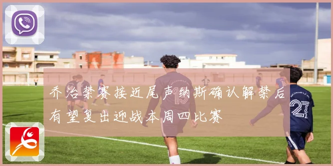 乔治禁赛接近尾声纳斯确认解禁后有望复出迎战本周四比赛