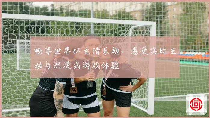 畅享世界杯竞猜乐趣，感受实时互动与沉浸式游戏体验