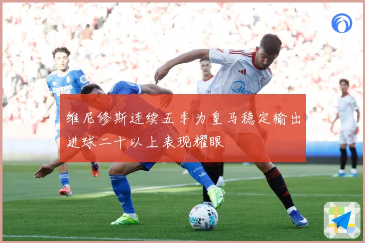 维尼修斯连续五季为皇马稳定输出进球二十以上表现耀眼