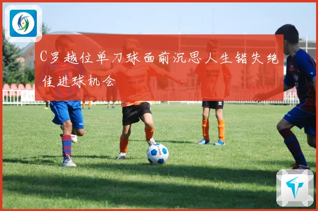 C罗越位单刀球面前沉思人生错失绝佳进球机会