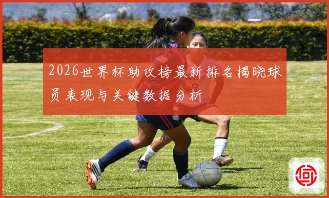 2026世界杯助攻榜最新排名揭晓球员表现与关键数据分析