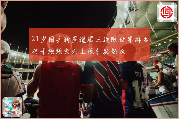 21岁国乒新星遭遇三连败世界排名对手频频失利上限引发热议