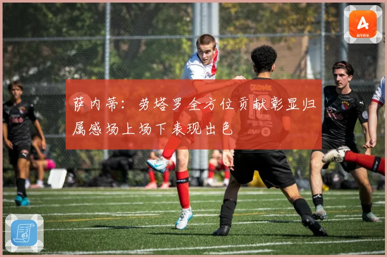 萨内蒂:劳塔罗全方位贡献彰显归属感场上场下表现出色