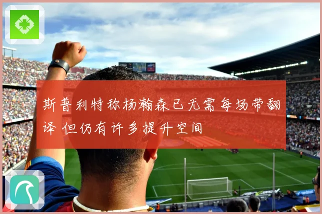 斯普利特称杨瀚森已无需每场带翻译 但仍有许多提升空间
