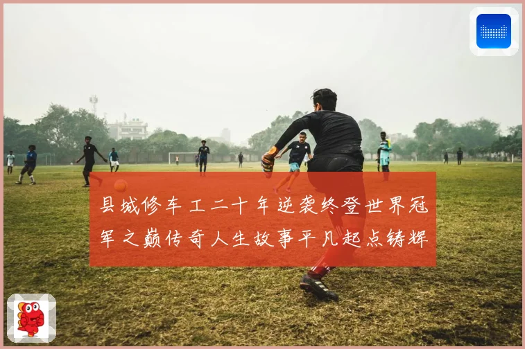 县城修车工二十年逆袭终登世界冠军之巅传奇人生故事平凡起点铸辉煌