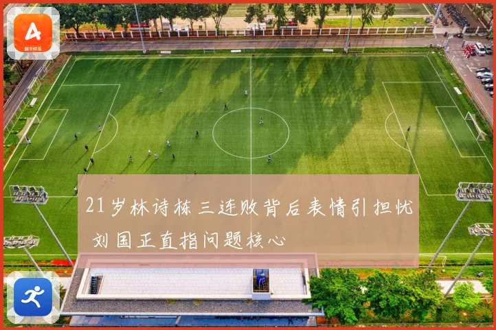 21岁林诗栋三连败背后表情引担忧 刘国正直指问题核心