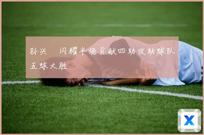 孙兴慜闪耀半场贡献四助攻助球队五球大胜